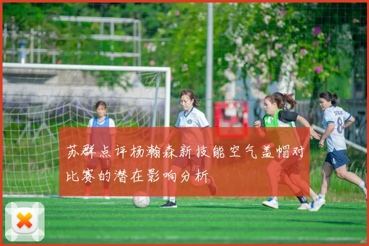苏群点评杨瀚森新技能空气盖帽对比赛的潜在影响分析
