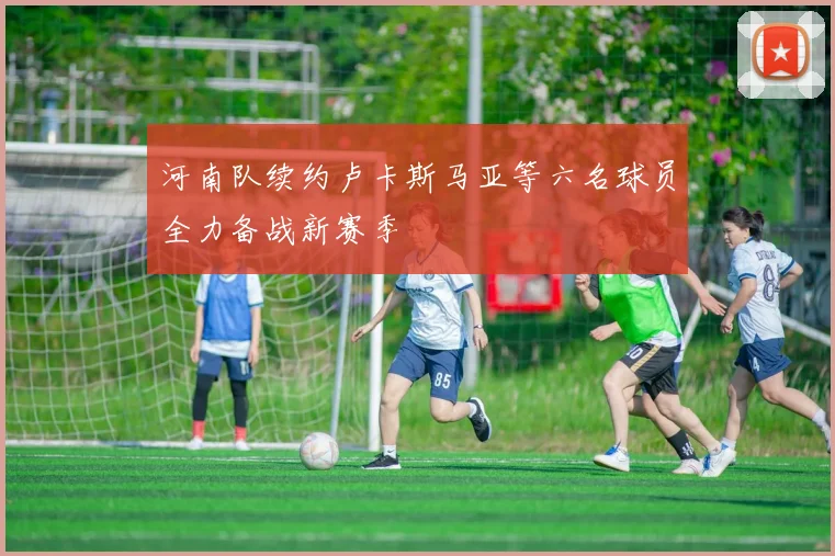 河南队续约卢卡斯马亚等六名球员全力备战新赛季