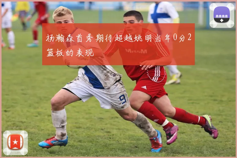杨瀚森首秀期待超越姚明当年0分2篮板的表现