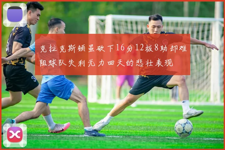 克拉克斯顿虽砍下16分12板8助却难阻球队失利无力回天的悲壮表现