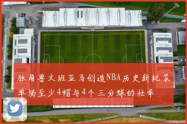 独角兽文班亚马创造NBA历史新纪录单场至少4帽与4个三分球的壮举