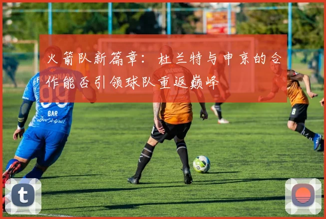 火箭队新篇章：杜兰特与申京的合作能否引领球队重返巅峰