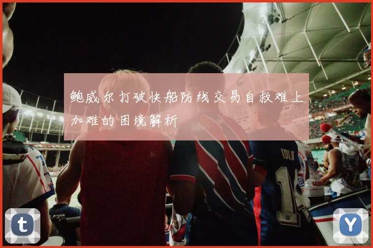鲍威尔打破快船防线交易自救难上加难的困境解析