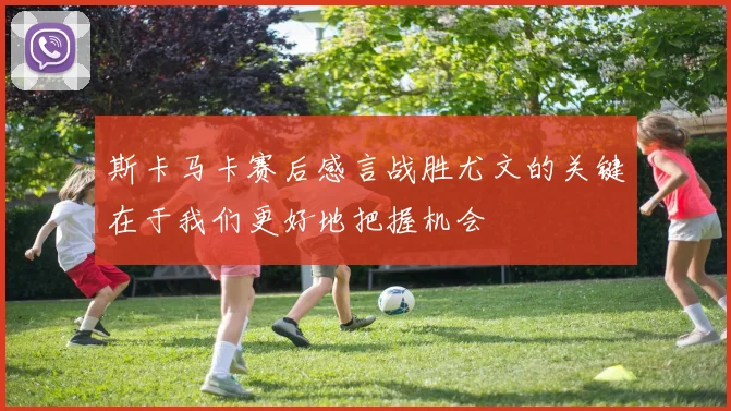 斯卡马卡赛后感言战胜尤文的关键在于我们更好地把握机会