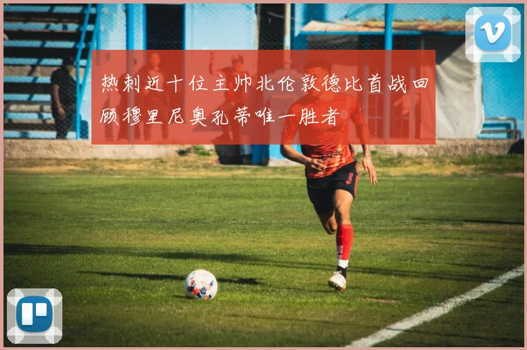 热刺近十位主帅北伦敦德比首战回顾穆里尼奥孔蒂唯一胜者
