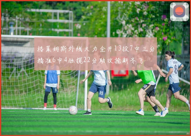 格莱姆斯外线火力全开13投7中三分精准6中4独揽22分助攻抢断齐飞