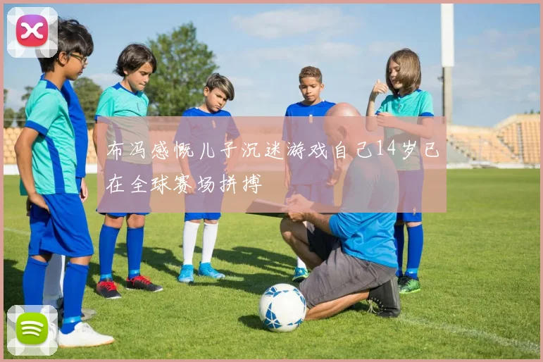 布冯感慨儿子沉迷游戏自己14岁已在全球赛场拼搏