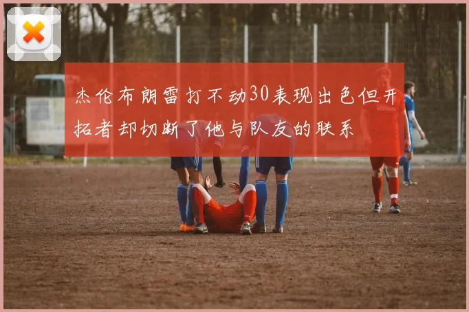 杰伦布朗雷打不动30表现出色但开拓者却切断了他与队友的联系