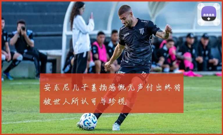 安东尼儿子基扬感慨无声付出终将被世人所认可与珍视