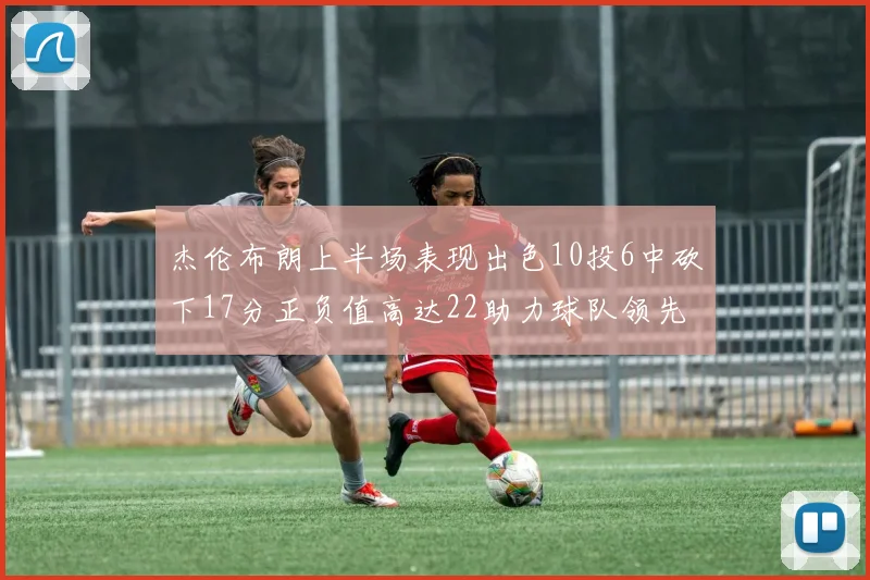 杰伦布朗上半场表现出色10投6中砍下17分正负值高达22助力球队领先