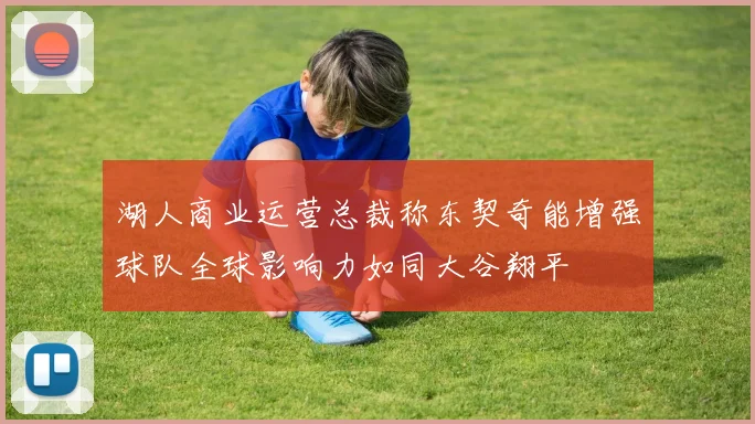 湖人商业运营总裁称东契奇能增强球队全球影响力如同大谷翔平