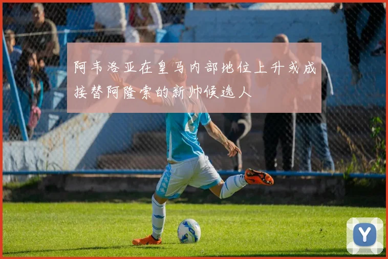 阿韦洛亚在皇马内部地位上升或成接替阿隆索的新帅候选人