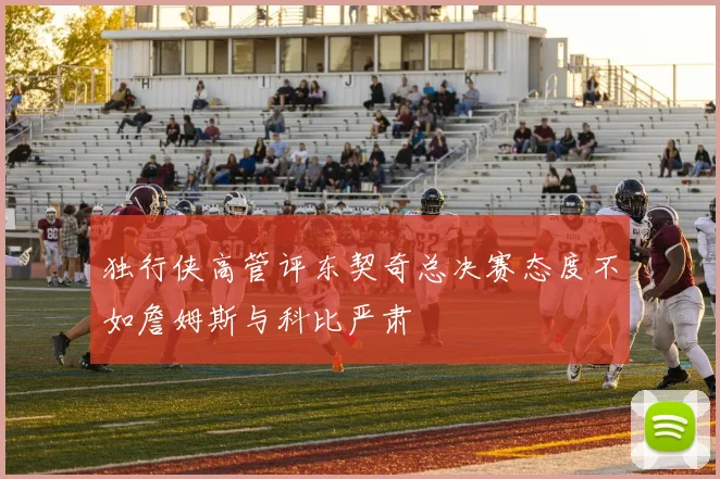 独行侠高管评东契奇总决赛态度不如詹姆斯与科比严肃