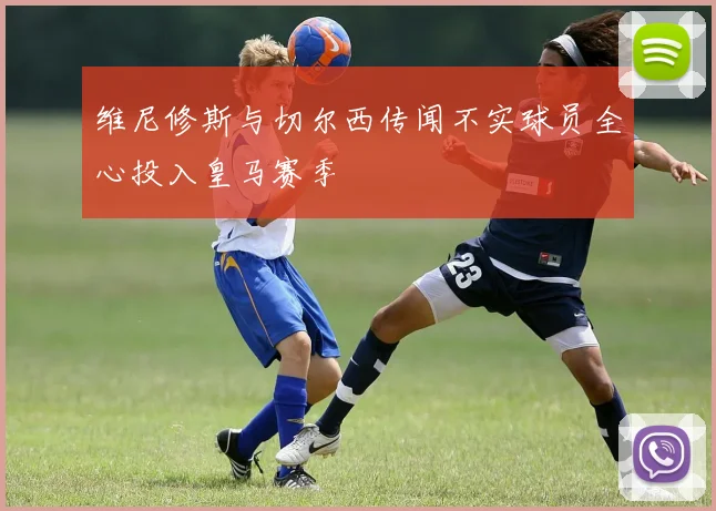 维尼修斯与切尔西传闻不实球员全心投入皇马赛季