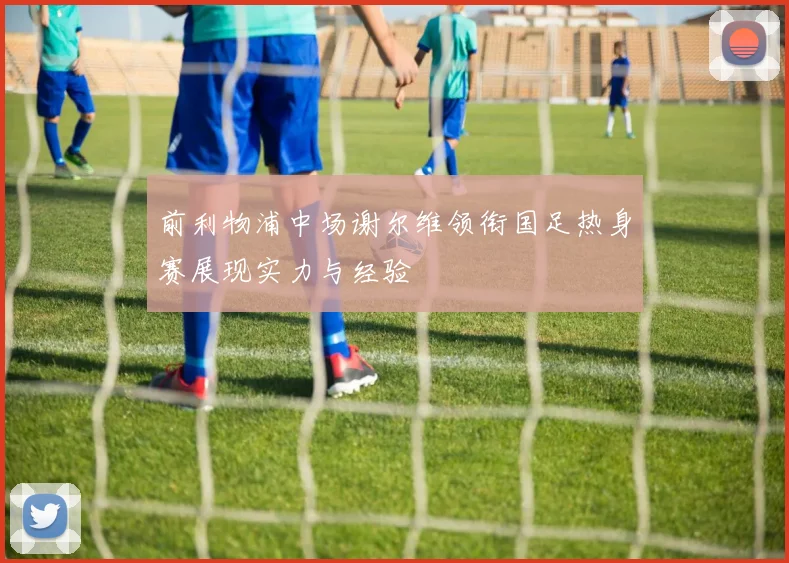 前利物浦中场谢尔维领衔国足热身赛展现实力与经验
