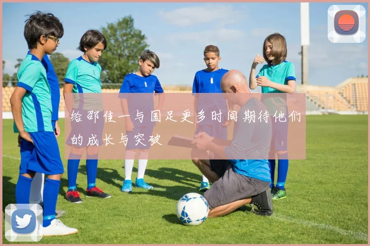 给邵佳一与国足更多时间期待他们的成长与突破