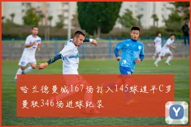 哈兰德曼城167场打入145球追平C罗曼联346场进球纪录