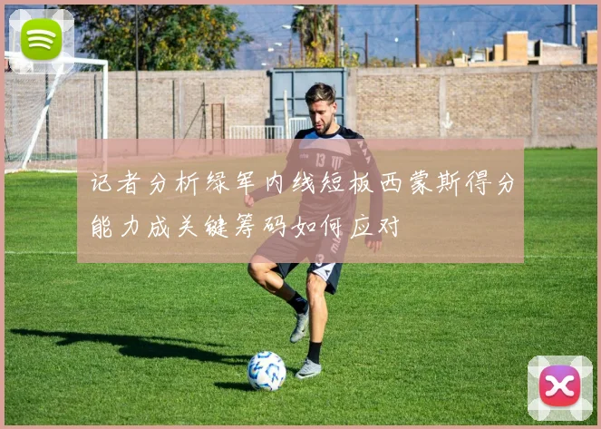 记者分析绿军内线短板西蒙斯得分能力成关键筹码如何应对