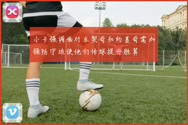 小卡强调面对东契奇和约基奇需加强防守迫使他们传球提升胜算